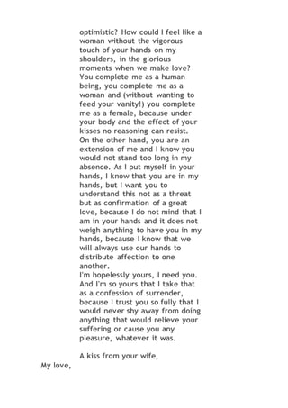 optimistic? How could I feel like a
woman without the vigorous
touch of your hands on my
shoulders, in the glorious
moments when we make love?
You complete me as a human
being, you complete me as a
woman and (without wanting to
feed your vanity!) you complete
me as a female, because under
your body and the effect of your
kisses no reasoning can resist.
On the other hand, you are an
extension of me and I know you
would not stand too long in my
absence. As I put myself in your
hands, I know that you are in my
hands, but I want you to
understand this not as a threat
but as confirmation of a great
love, because I do not mind that I
am in your hands and it does not
weigh anything to have you in my
hands, because I know that we
will always use our hands to
distribute affection to one
another.
I'm hopelessly yours, I need you.
And I'm so yours that I take that
as a confession of surrender,
because I trust you so fully that I
would never shy away from doing
anything that would relieve your
suffering or cause you any
pleasure, whatever it was.
A kiss from your wife,
My love,
 