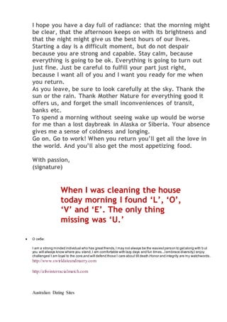 I hope you have a day full of radiance: that the morning might
be clear, that the afternoon keeps on with its brightness and
that the night might give us the best hours of our lives.
Starting a day is a difficult moment, but do not despair
because you are strong and capable. Stay calm, because
everything is going to be ok. Everything is going to turn out
just fine. Just be careful to fulfill your part just right,
because I want all of you and I want you ready for me when
you return.
As you leave, be sure to look carefully at the sky. Thank the
sun or the rain. Thank Mother Nature for everything good it
offers us, and forget the small inconveniences of transit,
banks etc.
To spend a morning without seeing wake up would be worse
for me than a lost daybreak in Alaska or Siberia. Your absence
gives me a sense of coldness and longing.
Go on. Go to work! When you return you’ll get all the love in
the world. And you’ll also get the most appetizing food.
With passion,
(signature)
When I was cleaning the house
today morning I found ‘L’, ‘O’,
‘V’ and ‘E’. The only thing
missing was ‘U.’
 О себе:
I am a strong minded individual who has greatfriends,I may not always be the easiestperson to getalong with b ut
you will always know where you stand,I am comfortable with lazy days and fun times...Iembrace diversity,I enjoy
challenges!I am loyal to the core,and will defend those I care about till death.Honor and integrity are my watchwords.
http://www.swirldateandmarry.com
http://afrointerracialmatch.com
Australian Dating Sites
 