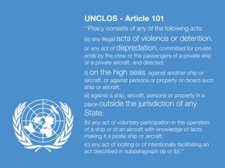 11
UNCLOS - Article 101
''Piracy consists of any of the following acts:
(a) any illegal acts of violence or detention,
or any act of depredation, committed for private
ends by the crew or the passengers of a private ship
or a private aircraft, and directed:
(i) on the high seas, against another ship or
aircraft, or against persons or property on board such
ship or aircraft;
(ii) against a ship, aircraft, persons or property in a
place outside the jurisdiction of any
State;
(b) any act of voluntary participation in the operation
of a ship or of an aircraft with knowledge of facts
making it a pirate ship or aircraft;
(c) any act of inciting or of intentionally facilitating an
act described in subparagraph (a) or (b).''
 