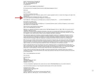 23
Subject: Unauthorized Use of Copyrights RE:
Date: Fri, 2 Jan 2015 00:00:00 -0600 (CST)
From: DMCA@DigitalRightsCorp.com
To: abuse@isp.com
**NOTE TO ISP: PLEASE FORWARD THE ENTIRE NOTICE***
Re: Unauthorized Use of Copyrights Owned Exclusively by BMG Rights Management (US) LLC
Reference#:
Dear Sir or Madam:
Your ISP has forwarded you this notice.
Your ISP account has been used to download, upload or offer for upload copyrighted content in a manner that infringes on the rights of the
copyright owner.
Your ISP service could be suspended if this matter is not resolved.
You could be liable for up to $150,000 per infringement in civil penalties.
The file BMG Artist – BMG Song.mp3 was infringed upon by a computer at IP Address 192.—.—.— on 2015-01-02 00:00:00.0 GMT.
We represent the copyright owner.
This notice is an offer of settlement.
If you follow the link below and login to the Rightscorp, Inc. automated settlement system, for $20 per infringement, you will receive a
legal release from the copyright owner.
Follow this link or copy and paste into your browser:
https://secure.digitalrightscorp.com/settle/
Rightscorp, Inc. represents the following ‘copyright owner(s)’ BMG Rights Management (US) LLC (‘BMG’). BMG is the exclusive owners of
copyrights for BMG Artist musical
compositions, including the musical compositions listed below. It has come to our attention that ISP Internet Services Provider is the
service provider for the IP address listed below, from which unauthorized copying and distribution (downloading, uploading, file serving,
file ‘swapping’ or other similar activities) of BMG’s exclusive copyrights listed below is taking place.
This unauthorized copying and/or distribution constitutes copyright infringement under the U.S. Copyright Act. Pursuant to 17 U.S.C.
512(c), this letter serves as actual notice of infringement. We hereby demand you immediately and permanently cease and desist the
unauthorized copying and/or distribution (including, but not limited to downloading, uploading, file sharing, file ‘swapping’ or other
similar activities) of recordings of BMG Artist compositions, including but not limited to those items listed in this correspondence.
BMG will pursue every available remedy including injunctions and recovery of attorney’s fees, costs and any and all other damages which
are incurred by BMG as a result of any action that is commenced against you. Nothing contained or omitted from this letter is, or shall be
deemed to be either a full statement of the facts or applicable law, an admission of any fact, or a waiver or limitation of any of BMG’s
rights or remedies, all of which are specifically retained and reserved. The information in this notification is accurate.
We have a good faith belief that use of the material in the manner complained of herein is not authorized by the copyright owner, its
agent, or by operation of law. I swear, under penalty of perjury, that I am authorized to act on behalf of the owner of the exclusive rights
that have been infringed. While BMG is entitled to monetary damages from the infringing party under 17 U.S.C. Section 504, The BMG
believes that it may be expeditious to settle this matter without the need of costly and time-consuming litigation.
In order to help you avoid further legal action from BMG, we have been authorized to offer a settlement solution that we believe is
reasonable for everyone. To access this settlement offer, please copy and paste the URL below into a browser and follow the instructions
for the settlement offer:
https://secure.digitalrightscorp.com/settle/
Very truly yours,
Christopher Sabec
CEO
Rightscorp, Inc.
3100 Donald Douglas Loop, North,
Santa Monica, CA 90405
Telephone: (310) 751-7510
** For any correspondence regarding this case, please send your emails to DMCA@DigitalRightsCorp.com and refer to Notice ID:
If you need immediate assistance or if you have general questions please call the number listed above.
Infringement Source: Torrent
Timestamp: 2015-01-02 00:00:00.0 GMT
Infringers IP Address: 192.—.—.—-
Infringers Port: 12345
Listing of infringement(s) (Title/Filename/Timestamp/Hash): BMG Artist
BMG Song | BMG Artist – BMG Song.mp3 | 2015-01-02 00:00:00.0 | SHA1 |
 