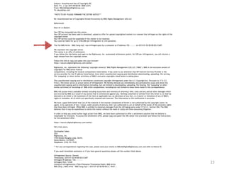 23
Subject: Unauthorized Use of Copyrights RE:
Date: Fri, 2 Jan 2015 00:00:00 -0600 (CST)
From: DMCA@DigitalRightsCorp.com
To: abuse@isp.com
**NOTE TO ISP: PLEASE FORWARD THE ENTIRE NOTICE***
Re: Unauthorized Use of Copyrights Owned Exclusively by BMG Rights Management (US) LLC
Reference#:
Dear Sir or Madam:
Your ISP has forwarded you this notice.
Your ISP account has been used to download, upload or offer for upload copyrighted content in a manner that infringes on the rights of the
copyright owner.
Your ISP service could be suspended if this matter is not resolved.
You could be liable for up to $150,000 per infringement in civil penalties.
The file BMG Artist – BMG Song.mp3 was infringed upon by a computer at IP Address 192.—.—.— on 2015-01-02 00:00:00.0 GMT.
We represent the copyright owner.
This notice is an offer of settlement.
If you follow the link below and login to the Rightscorp, Inc. automated settlement system, for $20 per infringement, you will receive a
legal release from the copyright owner.
Follow this link or copy and paste into your browser:
https://secure.digitalrightscorp.com/settle/
Rightscorp, Inc. represents the following ‘copyright owner(s)’ BMG Rights Management (US) LLC (‘BMG’). BMG is the exclusive owners of
copyrights for BMG Artist musical
compositions, including the musical compositions listed below. It has come to our attention that ISP Internet Services Provider is the
service provider for the IP address listed below, from which unauthorized copying and distribution (downloading, uploading, file serving,
file ‘swapping’ or other similar activities) of BMG’s exclusive copyrights listed below is taking place.
This unauthorized copying and/or distribution constitutes copyright infringement under the U.S. Copyright Act. Pursuant to 17 U.S.C.
512(c), this letter serves as actual notice of infringement. We hereby demand you immediately and permanently cease and desist the
unauthorized copying and/or distribution (including, but not limited to downloading, uploading, file sharing, file ‘swapping’ or other
similar activities) of recordings of BMG Artist compositions, including but not limited to those items listed in this correspondence.
BMG will pursue every available remedy including injunctions and recovery of attorney’s fees, costs and any and all other damages which
are incurred by BMG as a result of any action that is commenced against you. Nothing contained or omitted from this letter is, or shall be
deemed to be either a full statement of the facts or applicable law, an admission of any fact, or a waiver or limitation of any of BMG’s
rights or remedies, all of which are specifically retained and reserved. The information in this notification is accurate.
We have a good faith belief that use of the material in the manner complained of herein is not authorized by the copyright owner, its
agent, or by operation of law. I swear, under penalty of perjury, that I am authorized to act on behalf of the owner of the exclusive rights
that have been infringed. While BMG is entitled to monetary damages from the infringing party under 17 U.S.C. Section 504, The BMG
believes that it may be expeditious to settle this matter without the need of costly and time-consuming litigation.
In order to help you avoid further legal action from BMG, we have been authorized to offer a settlement solution that we believe is
reasonable for everyone. To access this settlement offer, please copy and paste the URL below into a browser and follow the instructions
for the settlement offer:
https://secure.digitalrightscorp.com/settle/
Very truly yours,
Christopher Sabec
CEO
Rightscorp, Inc.
3100 Donald Douglas Loop, North,
Santa Monica, CA 90405
Telephone: (310) 751-7510
** For any correspondence regarding this case, please send your emails to DMCA@DigitalRightsCorp.com and refer to Notice ID:
If you need immediate assistance or if you have general questions please call the number listed above.
Infringement Source: Torrent
Timestamp: 2015-01-02 00:00:00.0 GMT
Infringers IP Address: 192.—.—.—-
Infringers Port: 12345
Listing of infringement(s) (Title/Filename/Timestamp/Hash): BMG Artist
BMG Song | BMG Artist – BMG Song.mp3 | 2015-01-02 00:00:00.0 | SHA1 |
 