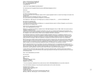 23
Subject: Unauthorized Use of Copyrights RE:
Date: Fri, 2 Jan 2015 00:00:00 -0600 (CST)
From: DMCA@DigitalRightsCorp.com
To: abuse@isp.com
**NOTE TO ISP: PLEASE FORWARD THE ENTIRE NOTICE***
Re: Unauthorized Use of Copyrights Owned Exclusively by BMG Rights Management (US) LLC
Reference#:
Dear Sir or Madam:
Your ISP has forwarded you this notice.
Your ISP account has been used to download, upload or offer for upload copyrighted content in a manner that infringes on the rights of the
copyright owner.
Your ISP service could be suspended if this matter is not resolved.
You could be liable for up to $150,000 per infringement in civil penalties.
The file BMG Artist – BMG Song.mp3 was infringed upon by a computer at IP Address 192.—.—.— on 2015-01-02 00:00:00.0 GMT.
We represent the copyright owner.
This notice is an offer of settlement.
If you follow the link below and login to the Rightscorp, Inc. automated settlement system, for $20 per infringement, you will receive a
legal release from the copyright owner.
Follow this link or copy and paste into your browser:
https://secure.digitalrightscorp.com/settle/
Rightscorp, Inc. represents the following ‘copyright owner(s)’ BMG Rights Management (US) LLC (‘BMG’). BMG is the exclusive owners of
copyrights for BMG Artist musical
compositions, including the musical compositions listed below. It has come to our attention that ISP Internet Services Provider is the
service provider for the IP address listed below, from which unauthorized copying and distribution (downloading, uploading, file serving,
file ‘swapping’ or other similar activities) of BMG’s exclusive copyrights listed below is taking place.
This unauthorized copying and/or distribution constitutes copyright infringement under the U.S. Copyright Act. Pursuant to 17 U.S.C.
512(c), this letter serves as actual notice of infringement. We hereby demand you immediately and permanently cease and desist the
unauthorized copying and/or distribution (including, but not limited to downloading, uploading, file sharing, file ‘swapping’ or other
similar activities) of recordings of BMG Artist compositions, including but not limited to those items listed in this correspondence.
BMG will pursue every available remedy including injunctions and recovery of attorney’s fees, costs and any and all other damages which
are incurred by BMG as a result of any action that is commenced against you. Nothing contained or omitted from this letter is, or shall be
deemed to be either a full statement of the facts or applicable law, an admission of any fact, or a waiver or limitation of any of BMG’s
rights or remedies, all of which are specifically retained and reserved. The information in this notification is accurate.
We have a good faith belief that use of the material in the manner complained of herein is not authorized by the copyright owner, its
agent, or by operation of law. I swear, under penalty of perjury, that I am authorized to act on behalf of the owner of the exclusive rights
that have been infringed. While BMG is entitled to monetary damages from the infringing party under 17 U.S.C. Section 504, The BMG
believes that it may be expeditious to settle this matter without the need of costly and time-consuming litigation.
In order to help you avoid further legal action from BMG, we have been authorized to offer a settlement solution that we believe is
reasonable for everyone. To access this settlement offer, please copy and paste the URL below into a browser and follow the instructions
for the settlement offer:
https://secure.digitalrightscorp.com/settle/
Very truly yours,
Christopher Sabec
CEO
Rightscorp, Inc.
3100 Donald Douglas Loop, North,
Santa Monica, CA 90405
Telephone: (310) 751-7510
** For any correspondence regarding this case, please send your emails to DMCA@DigitalRightsCorp.com and refer to Notice ID:
If you need immediate assistance or if you have general questions please call the number listed above.
Infringement Source: Torrent
Timestamp: 2015-01-02 00:00:00.0 GMT
Infringers IP Address: 192.—.—.—-
Infringers Port: 12345
Listing of infringement(s) (Title/Filename/Timestamp/Hash): BMG Artist
BMG Song | BMG Artist – BMG Song.mp3 | 2015-01-02 00:00:00.0 | SHA1 |
 