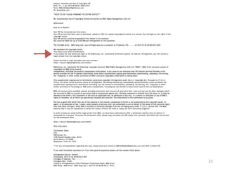 23
Subject: Unauthorized Use of Copyrights RE:
Date: Fri, 2 Jan 2015 00:00:00 -0600 (CST)
From: DMCA@DigitalRightsCorp.com
To: abuse@isp.com
**NOTE TO ISP: PLEASE FORWARD THE ENTIRE NOTICE***
Re: Unauthorized Use of Copyrights Owned Exclusively by BMG Rights Management (US) LLC
Reference#:
Dear Sir or Madam:
Your ISP has forwarded you this notice.
Your ISP account has been used to download, upload or offer for upload copyrighted content in a manner that infringes on the rights of the
copyright owner.
Your ISP service could be suspended if this matter is not resolved.
You could be liable for up to $150,000 per infringement in civil penalties.
The file BMG Artist – BMG Song.mp3 was infringed upon by a computer at IP Address 192.—.—.— on 2015-01-02 00:00:00.0 GMT.
We represent the copyright owner.
This notice is an offer of settlement.
If you follow the link below and login to the Rightscorp, Inc. automated settlement system, for $20 per infringement, you will receive a
legal release from the copyright owner.
Follow this link or copy and paste into your browser:
https://secure.digitalrightscorp.com/settle/
Rightscorp, Inc. represents the following ‘copyright owner(s)’ BMG Rights Management (US) LLC (‘BMG’). BMG is the exclusive owners of
copyrights for BMG Artist musical
compositions, including the musical compositions listed below. It has come to our attention that ISP Internet Services Provider is the
service provider for the IP address listed below, from which unauthorized copying and distribution (downloading, uploading, file serving,
file ‘swapping’ or other similar activities) of BMG’s exclusive copyrights listed below is taking place.
This unauthorized copying and/or distribution constitutes copyright infringement under the U.S. Copyright Act. Pursuant to 17 U.S.C.
512(c), this letter serves as actual notice of infringement. We hereby demand you immediately and permanently cease and desist the
unauthorized copying and/or distribution (including, but not limited to downloading, uploading, file sharing, file ‘swapping’ or other
similar activities) of recordings of BMG Artist compositions, including but not limited to those items listed in this correspondence.
BMG will pursue every available remedy including injunctions and recovery of attorney’s fees, costs and any and all other damages which
are incurred by BMG as a result of any action that is commenced against you. Nothing contained or omitted from this letter is, or shall be
deemed to be either a full statement of the facts or applicable law, an admission of any fact, or a waiver or limitation of any of BMG’s
rights or remedies, all of which are specifically retained and reserved. The information in this notification is accurate.
We have a good faith belief that use of the material in the manner complained of herein is not authorized by the copyright owner, its
agent, or by operation of law. I swear, under penalty of perjury, that I am authorized to act on behalf of the owner of the exclusive rights
that have been infringed. While BMG is entitled to monetary damages from the infringing party under 17 U.S.C. Section 504, The BMG
believes that it may be expeditious to settle this matter without the need of costly and time-consuming litigation.
In order to help you avoid further legal action from BMG, we have been authorized to offer a settlement solution that we believe is
reasonable for everyone. To access this settlement offer, please copy and paste the URL below into a browser and follow the instructions
for the settlement offer:
https://secure.digitalrightscorp.com/settle/
Very truly yours,
Christopher Sabec
CEO
Rightscorp, Inc.
3100 Donald Douglas Loop, North,
Santa Monica, CA 90405
Telephone: (310) 751-7510
** For any correspondence regarding this case, please send your emails to DMCA@DigitalRightsCorp.com and refer to Notice ID:
If you need immediate assistance or if you have general questions please call the number listed above.
Infringement Source: Torrent
Timestamp: 2015-01-02 00:00:00.0 GMT
Infringers IP Address: 192.—.—.—-
Infringers Port: 12345
Listing of infringement(s) (Title/Filename/Timestamp/Hash): BMG Artist
BMG Song | BMG Artist – BMG Song.mp3 | 2015-01-02 00:00:00.0 | SHA1 |
 