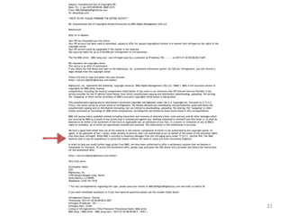 23
Subject: Unauthorized Use of Copyrights RE:
Date: Fri, 2 Jan 2015 00:00:00 -0600 (CST)
From: DMCA@DigitalRightsCorp.com
To: abuse@isp.com
**NOTE TO ISP: PLEASE FORWARD THE ENTIRE NOTICE***
Re: Unauthorized Use of Copyrights Owned Exclusively by BMG Rights Management (US) LLC
Reference#:
Dear Sir or Madam:
Your ISP has forwarded you this notice.
Your ISP account has been used to download, upload or offer for upload copyrighted content in a manner that infringes on the rights of the
copyright owner.
Your ISP service could be suspended if this matter is not resolved.
You could be liable for up to $150,000 per infringement in civil penalties.
The file BMG Artist – BMG Song.mp3 was infringed upon by a computer at IP Address 192.—.—.— on 2015-01-02 00:00:00.0 GMT.
We represent the copyright owner.
This notice is an offer of settlement.
If you follow the link below and login to the Rightscorp, Inc. automated settlement system, for $20 per infringement, you will receive a
legal release from the copyright owner.
Follow this link or copy and paste into your browser:
https://secure.digitalrightscorp.com/settle/
Rightscorp, Inc. represents the following ‘copyright owner(s)’ BMG Rights Management (US) LLC (‘BMG’). BMG is the exclusive owners of
copyrights for BMG Artist musical
compositions, including the musical compositions listed below. It has come to our attention that ISP Internet Services Provider is the
service provider for the IP address listed below, from which unauthorized copying and distribution (downloading, uploading, file serving,
file ‘swapping’ or other similar activities) of BMG’s exclusive copyrights listed below is taking place.
This unauthorized copying and/or distribution constitutes copyright infringement under the U.S. Copyright Act. Pursuant to 17 U.S.C.
512(c), this letter serves as actual notice of infringement. We hereby demand you immediately and permanently cease and desist the
unauthorized copying and/or distribution (including, but not limited to downloading, uploading, file sharing, file ‘swapping’ or other
similar activities) of recordings of BMG Artist compositions, including but not limited to those items listed in this correspondence.
BMG will pursue every available remedy including injunctions and recovery of attorney’s fees, costs and any and all other damages which
are incurred by BMG as a result of any action that is commenced against you. Nothing contained or omitted from this letter is, or shall be
deemed to be either a full statement of the facts or applicable law, an admission of any fact, or a waiver or limitation of any of BMG’s
rights or remedies, all of which are specifically retained and reserved. The information in this notification is accurate.
We have a good faith belief that use of the material in the manner complained of herein is not authorized by the copyright owner, its
agent, or by operation of law. I swear, under penalty of perjury, that I am authorized to act on behalf of the owner of the exclusive rights
that have been infringed. While BMG is entitled to monetary damages from the infringing party under 17 U.S.C. Section 504, The BMG
believes that it may be expeditious to settle this matter without the need of costly and time-consuming litigation.
In order to help you avoid further legal action from BMG, we have been authorized to offer a settlement solution that we believe is
reasonable for everyone. To access this settlement offer, please copy and paste the URL below into a browser and follow the instructions
for the settlement offer:
https://secure.digitalrightscorp.com/settle/
Very truly yours,
Christopher Sabec
CEO
Rightscorp, Inc.
3100 Donald Douglas Loop, North,
Santa Monica, CA 90405
Telephone: (310) 751-7510
** For any correspondence regarding this case, please send your emails to DMCA@DigitalRightsCorp.com and refer to Notice ID:
If you need immediate assistance or if you have general questions please call the number listed above.
Infringement Source: Torrent
Timestamp: 2015-01-02 00:00:00.0 GMT
Infringers IP Address: 192.—.—.—-
Infringers Port: 12345
Listing of infringement(s) (Title/Filename/Timestamp/Hash): BMG Artist
BMG Song | BMG Artist – BMG Song.mp3 | 2015-01-02 00:00:00.0 | SHA1 |
 