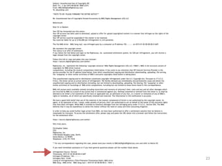 23
Subject: Unauthorized Use of Copyrights RE:
Date: Fri, 2 Jan 2015 00:00:00 -0600 (CST)
From: DMCA@DigitalRightsCorp.com
To: abuse@isp.com
**NOTE TO ISP: PLEASE FORWARD THE ENTIRE NOTICE***
Re: Unauthorized Use of Copyrights Owned Exclusively by BMG Rights Management (US) LLC
Reference#:
Dear Sir or Madam:
Your ISP has forwarded you this notice.
Your ISP account has been used to download, upload or offer for upload copyrighted content in a manner that infringes on the rights of the
copyright owner.
Your ISP service could be suspended if this matter is not resolved.
You could be liable for up to $150,000 per infringement in civil penalties.
The file BMG Artist – BMG Song.mp3 was infringed upon by a computer at IP Address 192.—.—.— on 2015-01-02 00:00:00.0 GMT.
We represent the copyright owner.
This notice is an offer of settlement.
If you follow the link below and login to the Rightscorp, Inc. automated settlement system, for $20 per infringement, you will receive a
legal release from the copyright owner.
Follow this link or copy and paste into your browser:
https://secure.digitalrightscorp.com/settle/
Rightscorp, Inc. represents the following ‘copyright owner(s)’ BMG Rights Management (US) LLC (‘BMG’). BMG is the exclusive owners of
copyrights for BMG Artist musical
compositions, including the musical compositions listed below. It has come to our attention that ISP Internet Services Provider is the
service provider for the IP address listed below, from which unauthorized copying and distribution (downloading, uploading, file serving,
file ‘swapping’ or other similar activities) of BMG’s exclusive copyrights listed below is taking place.
This unauthorized copying and/or distribution constitutes copyright infringement under the U.S. Copyright Act. Pursuant to 17 U.S.C.
512(c), this letter serves as actual notice of infringement. We hereby demand you immediately and permanently cease and desist the
unauthorized copying and/or distribution (including, but not limited to downloading, uploading, file sharing, file ‘swapping’ or other
similar activities) of recordings of BMG Artist compositions, including but not limited to those items listed in this correspondence.
BMG will pursue every available remedy including injunctions and recovery of attorney’s fees, costs and any and all other damages which
are incurred by BMG as a result of any action that is commenced against you. Nothing contained or omitted from this letter is, or shall be
deemed to be either a full statement of the facts or applicable law, an admission of any fact, or a waiver or limitation of any of BMG’s
rights or remedies, all of which are specifically retained and reserved. The information in this notification is accurate.
We have a good faith belief that use of the material in the manner complained of herein is not authorized by the copyright owner, its
agent, or by operation of law. I swear, under penalty of perjury, that I am authorized to act on behalf of the owner of the exclusive rights
that have been infringed. While BMG is entitled to monetary damages from the infringing party under 17 U.S.C. Section 504, The BMG
believes that it may be expeditious to settle this matter without the need of costly and time-consuming litigation.
In order to help you avoid further legal action from BMG, we have been authorized to offer a settlement solution that we believe is
reasonable for everyone. To access this settlement offer, please copy and paste the URL below into a browser and follow the instructions
for the settlement offer:
https://secure.digitalrightscorp.com/settle/
Very truly yours,
Christopher Sabec
CEO
Rightscorp, Inc.
3100 Donald Douglas Loop, North,
Santa Monica, CA 90405
Telephone: (310) 751-7510
** For any correspondence regarding this case, please send your emails to DMCA@DigitalRightsCorp.com and refer to Notice ID:
If you need immediate assistance or if you have general questions please call the number listed above.
Infringement Source: Torrent
Timestamp: 2015-01-02 00:00:00.0 GMT
Infringers IP Address: 192.—.—.—-
Infringers Port: 12345
Listing of infringement(s) (Title/Filename/Timestamp/Hash): BMG Artist
BMG Song | BMG Artist – BMG Song.mp3 | 2015-01-02 00:00:00.0 | SHA1 |
 