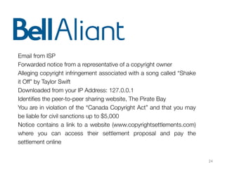 24
Email from ISP
Forwarded notice from a representative of a copyright owner
Alleging copyright infringement associated with a song called “Shake
it Off” by Taylor Swift
Downloaded from your IP Address: 127.0.0.1
Identiﬁes the peer-to-peer sharing website, The Pirate Bay
You are in violation of the “Canada Copyright Act” and that you may
be liable for civil sanctions up to $5,000
Notice contains a link to a website (www.copyrightsettlements.com)
where you can access their settlement proposal and pay the
settlement online
 