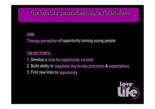 The loveLife generation - Make YOUR Move


AIM:
Change perception of opportunity among young people

OBJECTIVES:
1. Develop a look-for-opportunity mindset
2. Build ability to negotiate day-to-day pressures & expectations
3. Find new links to opportunity
 