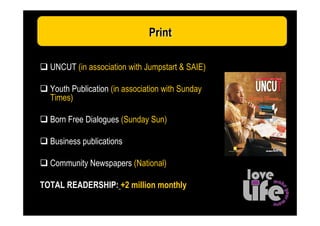 Print
 2008: Make YOUR move: Media Support



  UNCUT (in association with Jumpstart & SAIE)

  Youth Publication (in association with Sunday
  Times)

  Born Free Dialogues (Sunday Sun)

  Business publications

  Community Newspapers (National)

TOTAL READERSHIP: +2 million monthly
 