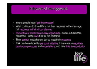 Rationale of new approach


• Young people have ‘got the message’
                               message
• What continues to drive HIV is not their response to the message,
  but response to their circumstances
• Perception of limited day-to-day opportunity – social, educational,
  economic – is the core fuel for the epidemic
• Their context must change, but so must their response
• Risk can be reduced by personal initiative; this means to negotiate
                                     initiative
  day-to-day pressures and expectations; and new links to opportunity
                             expectations
 