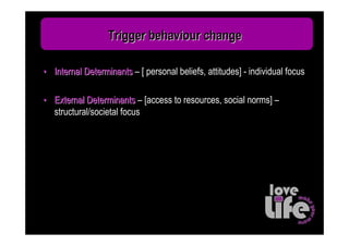 Trigger behaviour change

• Internal Determinants – [ personal beliefs, attitudes] - individual focus

• External Determinants – [access to resources, social norms] –
  structural/societal focus
 