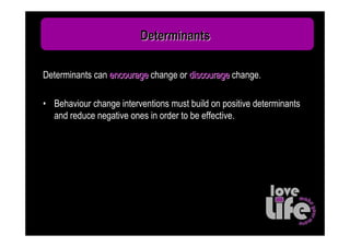 Determinants

Determinants can encourage change or discourage change.

• Behaviour change interventions must build on positive determinants
  and reduce negative ones in order to be effective.
 