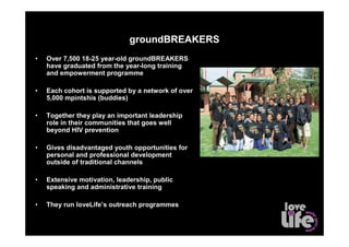 groundBREAKERS
•   Over 7,500 18-25 year-old groundBREAKERS
    have graduated from the year-long training
    and empowerment programme

•   Each cohort is supported by a network of over
    5,000 mpintshis (buddies)

•   Together they play an important leadershipbecoming groundBREAKERS
                           Employment levels, before and after

    role in their communities that goes well
    beyond HIV prevention

•   Gives disadvantaged youth opportunities for
    personal and professional development
    outside of traditional channels

•   Extensive motivation, leadership, public
    speaking and administrative training

•   They run loveLife’s outreach programmes
 