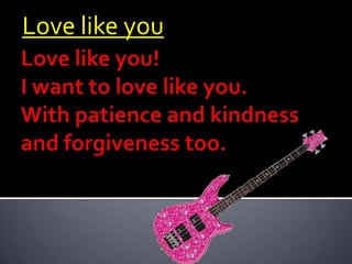 Love like you Love like you!I want to love like you.With patience and kindness and forgiveness too.  