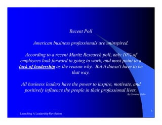 Recent Poll

          American business professionals are uninspired.

   According to a recent Maritz Research poll, only 10% of
 employees look forward to going to work, and most point to a
lack of leadership as the reason why. But it doesn't have to be
                           that way.

All business leaders have the power to inspire, motivate, and
  positively influence the people in their professional lives.
                                                        By Carmine Gallo




                                                                           1
Launching A Leadership Revolution
 