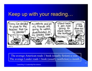 Keep up with your reading…




 The average American reads 1 book (usually fiction) a year,
The average Leader reads 1 book (usually nonfiction) a month.
                                                                14
      Launching A Leadership Revolution
 