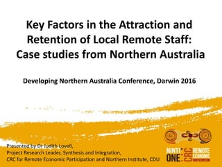 Key Factors in the Attraction and
Retention of Local Remote Staff:
Case studies from Northern Australia
Developing Northern Australia Conference, Darwin 2016
Presented by Dr Judith Lovell,
Project Research Leader, Synthesis and Integration,
CRC for Remote Economic Participation and Northern Institute, CDU
 
