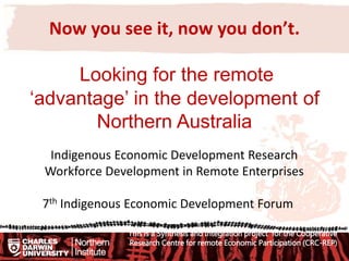 Now you see it, now you don’t.
Looking for the remote
‘advantage’ in the development of
Northern Australia
Indigenous Economic Development Research
Workforce Development in Remote Enterprises
7th Indigenous Economic Development Forum
This is a Synthesis and Integration project for the Cooperative
Research Centre for remote Economic Participation (CRC-REP)
 
