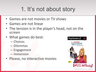 1. It’s not about story
• Games are not movies or TV shows
• Games are not linear
• The tension is in the player’s head, not on the
  screen
• What games do best:
   –   Choices
   –   Dilemmas
   –   Engagement
   –   Immersion
• Please, no interactive movies
 