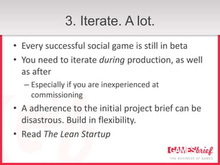 3. Iterate. A lot.
• Every successful social game is still in beta
• You need to iterate during production, as well
  as after
  – Especially if you are inexperienced at
    commissioning
• A adherence to the initial project brief can be
  disastrous. Build in flexibility.
• Read The Lean Startup
 