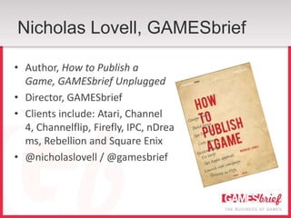 Nicholas Lovell, GAMESbrief

• Author, How to Publish a
  Game, GAMESbrief Unplugged
• Director, GAMESbrief
• Clients include: Atari, Channel
  4, Channelflip, Firefly, IPC, nDrea
  ms, Rebellion and Square Enix
• @nicholaslovell / @gamesbrief
 