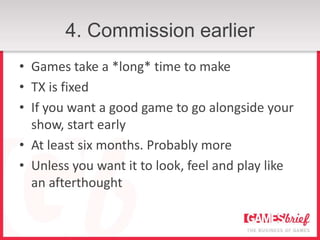4. Commission earlier
• Games take a *long* time to make
• TX is fixed
• If you want a good game to go alongside your
  show, start early
• At least six months. Probably more
• Unless you want it to look, feel and play like
  an afterthought
 