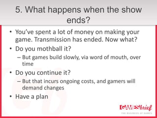 5. What happens when the show
              ends?
• You’ve spent a lot of money on making your
  game. Transmission has ended. Now what?
• Do you mothball it?
  – But games build slowly, via word of mouth, over
    time
• Do you continue it?
  – But that incurs ongoing costs, and gamers will
    demand changes
• Have a plan
 