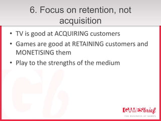 6. Focus on retention, not
             acquisition
• TV is good at ACQUIRING customers
• Games are good at RETAINING customers and
  MONETISING them
• Play to the strengths of the medium
 