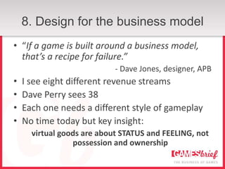8. Design for the business model
• “If a game is built around a business model,
  that’s a recipe for failure.”
                            - Dave Jones, designer, APB
•   I see eight different revenue streams
•   Dave Perry sees 38
•   Each one needs a different style of gameplay
•   No time today but key insight:
      virtual goods are about STATUS and FEELING, not
                 possession and ownership
 