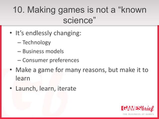 10. Making games is not a “known
             science”
• It’s endlessly changing:
  – Technology
  – Business models
  – Consumer preferences
• Make a game for many reasons, but make it to
  learn
• Launch, learn, iterate
 