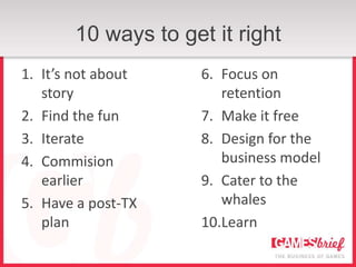 10 ways to get it right
1. It’s not about    6. Focus on
   story                retention
2. Find the fun      7. Make it free
3. Iterate           8. Design for the
4. Commision            business model
   earlier           9. Cater to the
5. Have a post-TX       whales
   plan              10.Learn
 