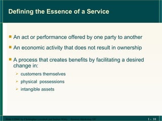 Defining the Essence of a Service An act or performance offered by one party to another  An economic activity that does not result in ownership  A process that creates benefits by facilitating a desired change in: customers themselves  physical  possessions intangible assets 