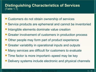 Distinguishing Characteristics of Services  (Table 1.1) Customers do not obtain ownership of services Service products are ephemeral and cannot be inventoried Intangible elements dominate value creation Greater involvement of customers in production process Other people may form part of product experience Greater variability in operational inputs and outputs Many services are difficult for customers to evaluate Time factor is more important--speed may be key Delivery systems include electronic and physical channels 