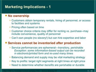 Marketing Implications - 1 No ownership Customers obtain temporary rentals, hiring of personnel, or access to facilities and systems Pricing often based on time  Customer choice criteria may differ for renting vs. purchase--may include convenience, quality of personnel Can’t own people (no slavery!) but can hire expertise and labor  Services cannot be inventoried after production Service performances are ephemeral—transitory, perishable Exception :  some information-based output can be recorded in electronic/printed form and re-used many times  Balancing demand and supply may be vital marketing strategy Key to profits: target right segments at right times at right price Need to determine whether  benefits  are perishable or durable 