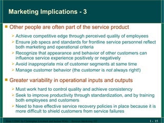 Marketing Implications - 3 Other people are often part of the service product Achieve competitive edge through perceived quality of employees Ensure job specs and standards for frontline service personnel reflect both marketing and operational criteria Recognize that appearance and behavior of other customers can influence service experience positively or negatively Avoid inappropriate mix of customer segments at same time Manage customer behavior (the customer is  not  always right!) Greater variability in operational inputs and outputs Must work hard to control quality and achieve consistency Seek to improve productivity through standardization, and by training both employees and customers Need to have effective service recovery policies in place because it is more difficult to shield customers from service failures 