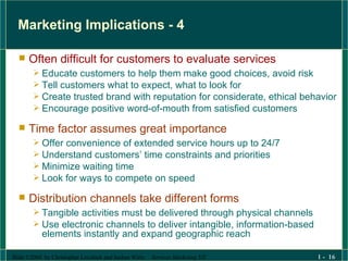Marketing Implications - 4 Often difficult for customers to evaluate services Educate customers to help them make good choices, avoid risk Tell customers what to expect, what to look for Create trusted brand with reputation for considerate, ethical behavior Encourage positive word-of-mouth from satisfied customers Time factor assumes great importance Offer convenience of extended service hours up to 24/7 Understand customers’ time constraints and priorities  Minimize waiting time Look for ways to compete on speed Distribution channels take different forms Tangible activities must be delivered through physical channels Use electronic channels to deliver intangible, information-based elements instantly and expand geographic reach 