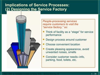 Implications of Service Processes:  (2) Designing the Service Factory People-processing services  require customers to visit the  “ service factory,” so: Think of facility as a “stage” for service performance  Design process around customer Choose convenient location Create pleasing appearance, avoid unwanted noises, smells Consider customer needs--info, parking, food, toilets, etc. 