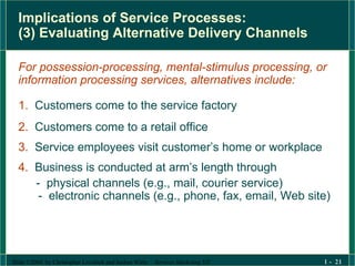 Implications of Service Processes:  (3) Evaluating Alternative Delivery Channels For possession-processing, mental-stimulus processing, or  information processing services, alternatives include: 1.   Customers come to the service factory 2.   Customers come to a retail office 3.   Service employees visit customer’s home or workplace  4.   Business is conducted at arm’s length through   -  physical channels (e.g., mail, courier service) -  electronic channels (e.g., phone, fax, email, Web site) 