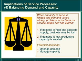 Implications of Service Processes:  (4) Balancing Demand and Capacity When capacity to serve is limited and demand varies widely, problems arise because service output can’t be stored: 1.  If demand is high and exceeds  supply, business may be lost 2.  If demand is low, productive  capacity is wasted Potential solutions: Manage demand  Manage capacity 