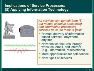 Implications of Service Processes:  (5) Applying Information Technology All services can benefit from IT, but mental-stimulus processing and information-processing services have the most to gain: Remote delivery of information-based services “anywhere, anytime” New service features through websites, email, and internet  (e.g., information, reservations) More opportunities for self-service  New types of services 