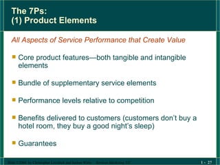 The 7Ps:  (1) Product Elements All Aspects of Service Performance that Create Value Core product features—both tangible and intangible elements Bundle of supplementary service elements Performance levels relative to competition Benefits delivered to customers (customers don’t buy a hotel room, they buy a good night’s sleep) Guarantees 