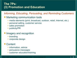 The 7Ps: (3) Promotion and Education Informing, Educating, Persuading, and Reminding Customers Marketing communication tools media elements (print, broadcast, outdoor, retail, Internet, etc.) personal selling, customer service sales promotion publicity/PR Imagery and recognition branding corporate design Content information, advice persuasive messages customer education/training 