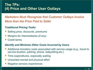 The 7Ps: (4) Price and Other User Outlays Marketers Must Recognize that Customer Outlays Involve  More than the Price Paid to Seller Traditional Pricing Tasks Selling price, discounts, premiums Margins for intermediaries (if any) Credit terms Identify and Minimize Other Costs Incurred by Users Additional monetary costs associated with service usage (e.g., travel to service location, parking, phone, babysitting,etc.) Time expenditures, especially waiting  Unwanted mental and physical effort Negative sensory experiences  