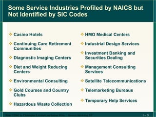 Some Service Industries Profiled by NAICS but Not Identified by SIC Codes Casino Hotels Continuing Care Retirement Communities Diagnostic Imaging Centers Diet and Weight Reducing Centers Environmental Consulting Gold Courses and Country Clubs Hazardous Waste Collection HMO Medical Centers Industrial Design Services Investment Banking and Securities Dealing Management Consulting Services Satellite Telecommunications Telemarketing Bureaus Temporary Help Services 