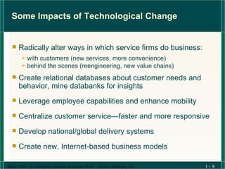 Some Impacts of Technological Change Radically alter ways in which service firms do business: with customers (new services, more convenience)  behind the scenes (reengineering, new value chains) Create relational databases about customer needs and behavior, mine databanks for insights Leverage employee capabilities and enhance mobility Centralize customer service—faster and more responsive Develop national/global delivery systems Create new, Internet-based business models 