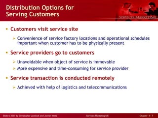 Slide © 2007 by Christopher Lovelock and Jochen Wirtz Services Marketing 6/E Chapter 4 - 7
Distribution Options for
Serving Customers
 Customers visit service site
 Convenience of service factory locations and operational schedules
important when customer has to be physically present
 Service providers go to customers
 Unavoidable when object of service is immovable
 More expensive and time-consuming for service provider
 Service transaction is conducted remotely
 Achieved with help of logistics and telecommunications
 