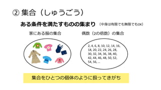 ② 集合（しゅうごう）
集合をひとつの個体のように扱ってきがち
ある条件を満たすものの集まり （中身は有限でも無限でもOK）
2, 4, 6, 8, 10, 12, 14, 16,
18, 20, 22, 24, 26, 28,
30, 32, 34, 36, 38, 40,
42, 44, 46, 48, 50, 52,
54, 56, …
偶数（2の倍数）の集合
家にある服の集合
 