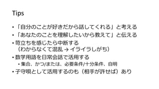 Tips
• 「自分のことが好きだから話してくれる」と考える
• 「あなたのことを理解したいから教えて」と伝える
• 苛立ちを感じたら中断する
（わからなくて混乱 → イライラしがち）
• 数学用語を日常会話で活用する
• 集合、かつ/または、必要条件/十分条件、自明
• 子守唄として活用するのも（相手が許せば）あり
 
