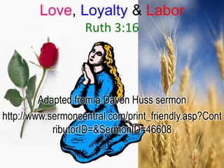 Love, Loyalty & Labor
                   Ruth 3:16




         Adapted from a Davon Huss sermon
http://www.sermoncentral.com/print_friendly.asp?Cont
            ributorID=&SermonID=46608
 