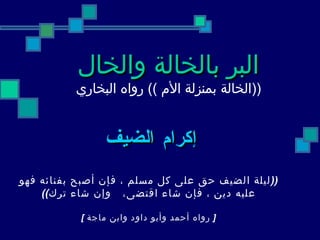 البر بالخالة والخال   (( الخالة   بمنزلة الأم  ))  رواه البخاري   إكرام الضيف   (( ليلة الضيف حق   على كل مسلم ، فإن أصبح بفنائه فهو عليه دين ، فإن شاء اقتضى،  وإن شاء ترك )) [   رواه أحمد وأبو داود وابن ماجة  ]   
