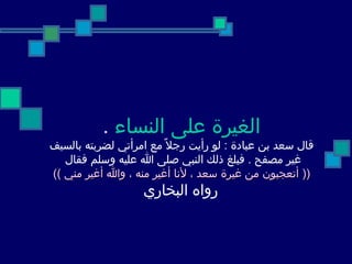 الغيرة على النساء   . قال سعد بن عبادة  :  لو رأيت رجلاً مع امرأتي لضربته بالسيف غير مصفح  .  فبلغ ذلك النبي صلى الله عليه وسلم فقال  ((  أتعجبون من غيرة سعد ، لأنا أغير منه ، والله أغير مني  )) رواه البخاري   